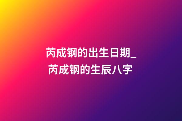 芮成钢的出生日期_ 芮成钢的生辰八字
